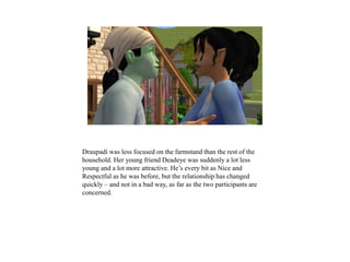 Draupadi was less focused on the farmstand than the rest of the
household. Her young friend Deadeye was suddenly a lot less
young and a lot more attractive. He’s every bit as Nice and
Respectful as he was before, but the relationship has changed
quickly – and not in a bad way, as far as the two participants are
concerned.
 