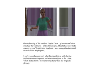 On the last day of the rotation, Phoebe Grew Up into an outfit that
matched the wallpaper – and not much else. Phoebe has since had a
makeover (you’ll see it next time) and I have since default replaced
those horrible purple pants.
I can’t remember precisely what I replaced them with, but the
replacements aren’t purple and weren’t designed in the 1980s,
which makes them a thousand times better than the originals
already.
 