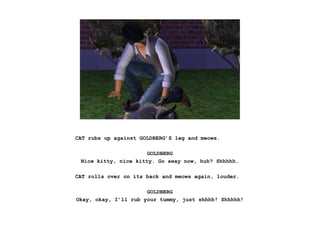 CAT rubs up against GOLDBERG’S leg and meows.
GOLDBERG
Nice kitty, nice kitty. Go away now, huh? Shhhhh.
CAT rolls over on its back and meows again, louder.
GOLDBERG
Okay, okay, I’ll rub your tummy, just shhhh! Shhhhh!
 