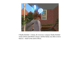 I finally finished – I mean, the insurance company finally finished
work on Rose and Dmitri’s house, and the family was able to move
back in – much to the relief of Rose.
 