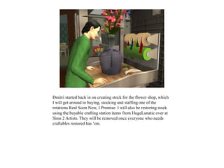 Dmitri started back in on creating stock for the flower shop, which
I will get around to buying, stocking and staffing one of the
rotations Real Soon Now, I Promise. I will also be restoring stock
using the buyable crafting station items from HugeLunatic over at
Sims 2 Artists. They will be removed once everyone who needs
craftables restored has ‘em.
 