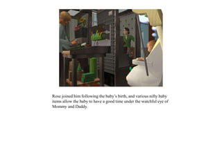 Rose joined him following the baby’s birth, and various nifty baby
items allow the baby to have a good time under the watchful eye of
Mommy and Daddy.
 