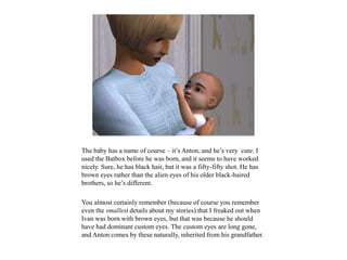 The baby has a name of course – it’s Anton, and he’s very cute. I
used the Batbox before he was born, and it seems to have worked
nicely. Sure, he has black hair, but it was a fifty-fifty shot. He has
brown eyes rather than the alien eyes of his older black-haired
brothers, so he’s different.
You almost certainly remember (because of course you remember
even the smallest details about my stories) that I freaked out when
Ivan was born with brown eyes, but that was because he should
have had dominant custom eyes. The custom eyes are long gone,
and Anton comes by these naturally, inherited from his grandfather.
 