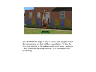 Rose decided that it might be time to lose the baby weight now that
she is menopausal and there will be no more babies. For this, she
likes the trampoline in the backyard, and I mostly agree – although
I think that I would probably not wear a skirt for that particular
undertaking.
 