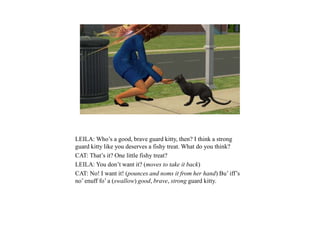 LEILA: Who’s a good, brave guard kitty, then? I think a strong
guard kitty like you deserves a fishy treat. What do you think?
CAT: That’s it? One little fishy treat?
LEILA: You don’t want it? (moves to take it back)
CAT: No! I want it! (pounces and noms it from her hand) Bu’ iff’s
no’ enuff fo’ a (swallow) good, brave, strong guard kitty.
 