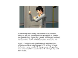 Ivan Grew Up on the last day of the rotation (in the bathroom,
naturally), and after some consideration, I decided to let him keep
the clothes he Grew Up into. They actually suit him pretty well, and
the clothes that I thought had giraffes on them turned out to not.
Ivan is a Pleasure/Fortune sim who wants to be Captain Hero.
(Which seems like an out-of-character LTW, so I hope the hood
isn’t on the way out already.) He likes girls okay, as long as they
wear swimsuits a lot and know how to cook, and only if they don’t
have red hair.
 