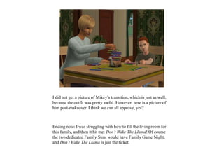 I did not get a picture of Mikey’s transition, which is just as well,
because the outfit was pretty awful. However, here is a picture of
him post-makeover. I think we can all approve, yes?
Ending note: I was struggling with how to fill the living room for
this family, and then it hit me: Don’t Wake The Llama! Of course
the two dedicated Family Sims would have Family Game Night,
and Don’t Wake The Llama is just the ticket.
 