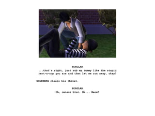 BURGLAR
...that’s right, just rub my tummy like the stupid
rent-a-cop you are and then let me run away, okay?
GOLDBERG clears his throat.
BURGLAR
Oh, censor blur. Um... Meow?
 