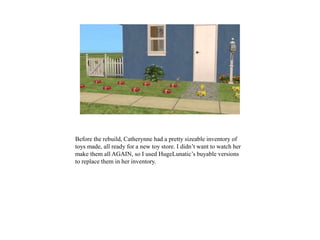 Before the rebuild, Catherynne had a pretty sizeable inventory of
toys made, all ready for a new toy store. I didn’t want to watch her
make them all AGAIN, so I used HugeLunatic’s buyable versions
to replace them in her inventory.
 