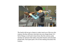 The family did not get a chance to make much use of the toys this
rotation, but they did move into their nice new (huge) home. It’s
full of things to craft and to learn from, like this custom candy
machine by Simouns that makes chocolate bunnies and chocolate
plumb bobs. Paul spent quite a bit of time making chocolates this
rotation.
 