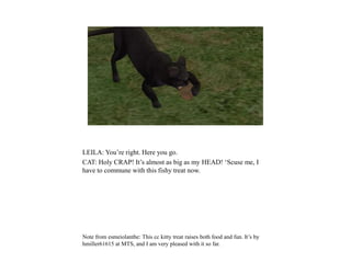 LEILA: You’re right. Here you go.
CAT: Holy CRAP! It’s almost as big as my HEAD! ‘Scuse me, I
have to commune with this fishy treat now.
Note from esmeiolanthe: This cc kitty treat raises both food and fun. It’s by
hmiller61615 at MTS, and I am very pleased with it so far.
 