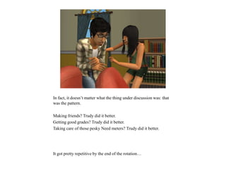 In fact, it doesn’t matter what the thing under discussion was: that
was the pattern.
Making friends? Trudy did it better.
Getting good grades? Trudy did it better.
Taking care of those pesky Need meters? Trudy did it better.
It got pretty repetitive by the end of the rotation…
 