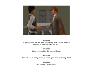 MURAKAME
I gotta hand it to you: Catching him in the act? I
couldn’t have pulled it off.
GOLDBERG
Sure you could. It was nothing.
MURAKAME
Now if I ask very nicely, will you rub my belly too?
GOLDBERG
Not funny, pixelhead!
 
