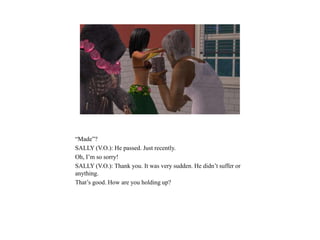 “Made”?
SALLY (V.O.): He passed. Just recently.
Oh, I’m so sorry!
SALLY (V.O.): Thank you. It was very sudden. He didn’t suffer or
anything.
That’s good. How are you holding up?
 