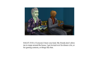 SALLY (V.O.): Everyone’s been very kind. My friends don’t allow
me to mope around the house. I get invited over for dinner a lot, or
for gaming contests, or things like that.
 