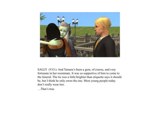 SALLY (V.O.): And Tamara’s been a gem, of course, and very
fortunate in her roommate. It was so supportive of him to come to
the funeral. The tie was a little brighter than etiquette says it should
be, but I think he only owns the one. Most young people today
don’t really wear ties.
…That’s true.
 