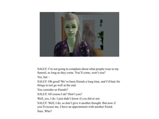 SALLY: I’m not going to complain about what people wear to my
funeral, as long as they come. You’ll come, won’t you?
Yes, but –
SALLY: Oh good! We’ve been friends a long time, and I’d hate for
things to not go well at the end.
You consider us friends?
SALLY: Of course I do? Don’t you?
Well, yes, I do. I just didn’t know if you did or not.
SALLY: Well, I do, so don’t give it another thought. But now if
you’ll excuse me, I have an appointment with another friend.
Sure. Who?
 