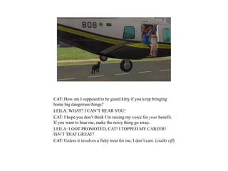 CAT: How am I supposed to be guard kitty if you keep bringing
home big dangerous things?
LEILA: WHAT? I CAN’T HEAR YOU!
CAT: I hope you don’t think I’m raising my voice for your benefit.
If you want to hear me, make the noisy thing go away.
LEILA: I GOT PROMOTED, CAT! I TOPPED MY CAREER!
ISN’T THAT GREAT?
CAT: Unless it involves a fishy treat for me, I don’t care. (stalks off)
 