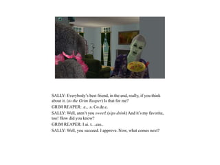 SALLY: Everybody’s best friend, in the end, really, if you think
about it. (to the Grim Reaper) Is that for me?
GRIM REAPER: .e., .s. Co.de.c.
SALLY: Well, aren’t you sweet! (sips drink) And it’s my favorite,
too! How did you know?
GRIM REAPER: I ai. t. ..eas..
SALLY: Well, you succeed. I approve. Now, what comes next?
 
