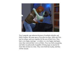 Troy Langerak, age unknown because of multiple rebuilds, and
Sally Couderc, the same age as Troy plus two days. Sally and Troy
met in college, and were together for the rest of their lives. They
had a very happy marriage – or rather, two very happy marriages,
since they renewed their vows as Elders. Troy was fairly easygoing,
and Sally was physically incapable of being angry at anyone for
more than an hour at a time. They were both fun to play, and they
will be missed.
 