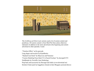 The Goldberg and Silent Lady sections used a lot of custom content and
poseboxes. All custom content is from Mod The Sims unless otherwise
indicated. In addition to the items advertised at the beginning and content
advertised in other episodes, I used:
“Timeless Office” set by jgwoods
Long drapes and recolors by KiaraRawks
“Hacked Coat Hook” by Mary-Lou and Numenor
“Custom Modeling Poses Hack V2 w/Facial Overlays” by decorgal21572
SimBlender by TwoJeffs, from Simbology
Prop hack and accessories by Decorgal and Adele (a two-download set)
Kitchen Clutter pack by buggybooz (found on their Blogspot; pictured above)
 