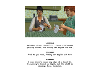 MURAKAME
Weirdest thing. There’s all these rich houses
getting robbed, but nobody can figure out how.
GOLDBERG
What do you mean, nobody can figure out how?
MURAKAME
I mean there’s never any sign of a break-in.
Everything’s locked up tight, but the stuff is
missing. Gone. Vanished.
 