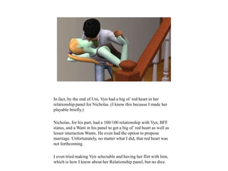 In fact, by the end of Uni, Vyn had a big ol’ red heart in her
relationship panel for Nicholas. (I know this because I made her
playable briefly.)
Nicholas, for his part, had a 100/100 relationship with Vyn, BFF
status, and a Want in his panel to get a big ol’ red heart as well as
lesser interaction Wants. He even had the option to propose
marriage. Unfortunately, no matter what I did, that red heart was
not forthcoming.
I even tried making Vyn selectable and having her flirt with him,
which is how I know about her Relationship panel, but no dice.
 