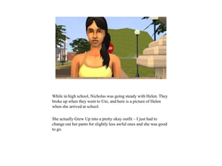 While in high school, Nicholas was going steady with Helen. They
broke up when they went to Uni, and here is a picture of Helen
when she arrived at school.
She actually Grew Up into a pretty okay outfit – I just had to
change out her pants for slightly less awful ones and she was good
to go.
 