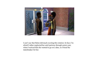 I can’t say that Helen did much exciting this rotation. In fact, I’m
afraid I rather neglected her until partway through senior year,
when I noticed that she wanted to go on a date, so I hired the
matchmaker for her.
 