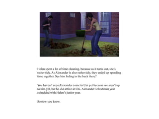 Helen spent a lot of time cleaning, because as it turns out, she’s
rather tidy. As Alexander is also rather tidy, they ended up spending
time together. See him hiding in the back there?
You haven’t seen Alexander come to Uni yet because we aren’t up
to him yet, but he did arrive at Uni. Alexander’s freshman year
coincided with Helen’s junior year.
So now you know.
 