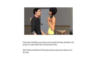 Alexander and Helen got along well enough that they decided to try
going on a date before she moved back home.
Well, Helen decided and Alexander had no particular objection to
the idea.
 