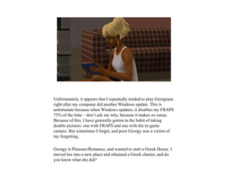 Unfortunately, it appears that I repeatedly tended to play Georgiana
right after my computer did another Windows update. This is
unfortunate because when Windows updates, it disables my FRAPS
75% of the time – don’t ask me why, because it makes no sense.
Because of this, I have generally gotten in the habit of taking
double pictures: one with FRAPS and one with the in-game
camera. But sometimes I forget, and poor Georgy was a victim of
my forgetting.
Georgy is Pleasure/Romance, and wanted to start a Greek House. I
moved her into a new place and obtained a Greek charter, and do
you know what she did?
 