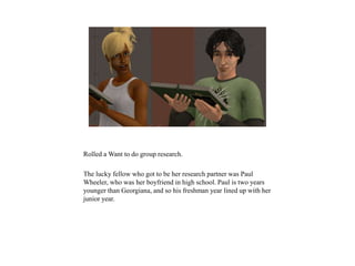 Rolled a Want to do group research.
The lucky fellow who got to be her research partner was Paul
Wheeler, who was her boyfriend in high school. Paul is two years
younger than Georgiana, and so his freshman year lined up with her
junior year.
 