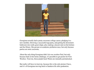 Georgiana actually had a pretty awesome college career, pledging in a
new member, throwing a successful toga party, and getting the downstairs
bathroom into really great shape, plus making a decent start on the kitchen
and the library. She got put on academic probation once, but only because
parties are more awesome.
About the only thing Georgiana didn’t do was woohoo Paul, but only
because back in her home challenge, it’s possible to get points for First
Woohoo. Trust me, those purple heart Wants are mutually permalocked.
But really will have to trust me, because this is the only picture I have,
and it’s of Georgiana moving back to Sandersville after graduation.
 