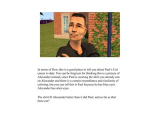 In terms of flow, this is a good place to tell you about Paul’s Uni
career to date. You can be forgiven for thinking this is a picture of
Alexander instead, since Paul is wearing the shirt you already saw
on Alexander and there is a certain resemblance and similarity of
coloring, but you can tell this is Paul because he has blue eyes.
Alexander has alien eyes.
The shirt fit Alexander better than it did Paul, and as far as that
buzz cut?
 