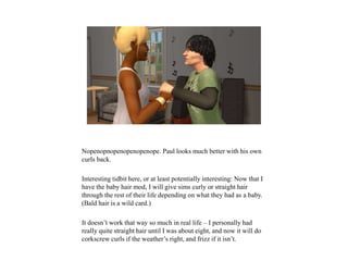 Nopenopnopenopenopenope. Paul looks much better with his own
curls back.
Interesting tidbit here, or at least potentially interesting: Now that I
have the baby hair mod, I will give sims curly or straight hair
through the rest of their life depending on what they had as a baby.
(Bald hair is a wild card.)
It doesn’t work that way so much in real life – I personally had
really quite straight hair until I was about eight, and now it will do
corkscrew curls if the weather’s right, and frizz if it isn’t.
 