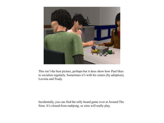 This isn’t the best picture, perhaps but it does show how Paul likes
to socialize regularly. Sometimes it’s with his sisters (by adoption),
Lavinia and Trudy.
Incidentally, you can find the nifty board game over at Around The
Sims. It’s cloned from mahjong, so sims will really play.
 
