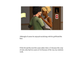 Although of course he enjoyed socializing with his girlfriend the
best.
If this bit and the next bits seem rather short, it’s because this crop
of sims only had two years at Uni because of the way my rotations
work.
 