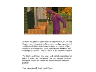 Nicholas moved to the agricultural school (you know, the one with
the cow mascot instead of the llama mascot) and promptly started
working on all things agricultural, including growing all of the
wonderful crops from Sun&Moon over at Plumb Bob Keep, and
working with Gwenke’s revised version of the functional beehives.
You don’t want to know how long it took me to figure out that the
beehives weren’t working because I had only installed the file for
the object, and not the files for the animations or the harvested
products.
Trust me, you really don’t want to know.
 