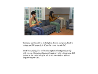 Here you see the outfit in its full glory. Brown and green, Trudy’s
colors, and fairly practical. What else could you ask for?
Trudy was pretty good about amusing herself and getting along
with people. Of course, she doesn’t need any help with earning skill
points, so she could safely be left to her own devices without
jeopardizing her GPA.
 