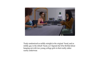 Trudy randomized as mildly straight in the original ‘hood, and as
mildly gay in the rebuilt ‘hood, so I figured she’d be thrilled about
hanging out with two young college girls in their really rather
scanty underwear.
 