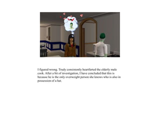 I figured wrong. Trudy consistently heartfarted the elderly male
cook. After a bit of investigation, I have concluded that this is
because he is the only overweight person she knows who is also in
possession of a hat.
 