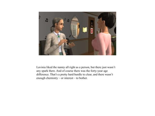 Lavinia liked the nanny all right as a person, but there just wasn’t
any spark there. And of course there was the forty-year age
difference. That’s a pretty hard hurdle to clear, and there wasn’t
enough chemistry – or interest – to bother.
 