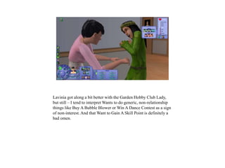 Lavinia got along a bit better with the Garden Hobby Club Lady,
but still – I tend to interpret Wants to do generic, non-relationship
things like Buy A Bubble Blower or Win A Dance Contest as a sign
of non-interest. And that Want to Gain A Skill Point is definitely a
bad omen.
 