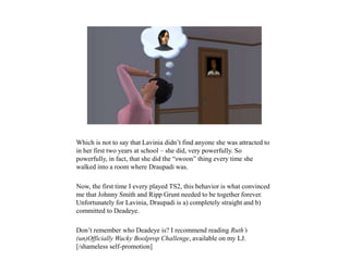 Which is not to say that Lavinia didn’t find anyone she was attracted to
in her first two years at school – she did, very powerfully. So
powerfully, in fact, that she did the “swoon” thing every time she
walked into a room where Draupadi was.
Now, the first time I every played TS2, this behavior is what convinced
me that Johnny Smith and Ripp Grunt needed to be together forever.
Unfortunately for Lavinia, Draupadi is a) completely straight and b)
committed to Deadeye.
Don’t remember who Deadeye is? I recommend reading Ruth’s
(un)Officially Wacky Boolprop Challenge, available on my LJ.
[/shameless self-promotion]
 