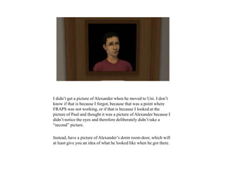 I didn’t get a picture of Alexander when he moved to Uni. I don’t
know if that is because I forgot, because that was a point where
FRAPS was not working, or if that is because I looked at the
picture of Paul and thought it was a picture of Alexander because I
didn’t notice the eyes and therefore deliberately didn’t take a
“second” picture.
Instead, have a picture of Alexander’s dorm room door, which will
at least give you an idea of what he looked like when he got there.
 