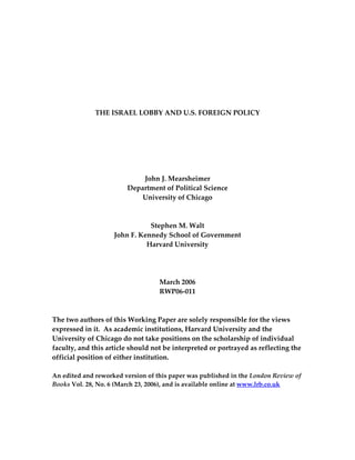  
 
 
 
 
 
 
THE ISRAEL LOBBY AND U.S. FOREIGN POLICY 
 
 
 
 
 
 
John J. Mearsheimer 
Department of Political Science 
University of Chicago 
 
 
Stephen M. Walt 
John F. Kennedy School of Government 
Harvard University 
 
 
 
March 2006 
RWP06‐011  
 
 
The two authors of this Working Paper are solely responsible for the views 
expressed in it.  As academic institutions, Harvard University and the 
University of Chicago do not take positions on the scholarship of individual 
faculty, and this article should not be interpreted or portrayed as reflecting the 
official position of either institution. 
 
An edited and reworked version of this paper was published in the London Review of 
Books Vol. 28, No. 6 (March 23, 2006), and is available online at www.lrb.co.uk 
 
 
 
 