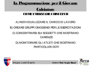 La Programmazione peril Giovane
Calciatore
Bologna, Lunedì 29 aprile relatore: Prof. Sergio Ruosi
COMEUTILIZZAREIRISULTATI
A) INDIVIDUALIZZARE IL CARICO DI LAVORO
B) CREARE GRUPPI OMOGENEI PER LE ESERCITAZIONI
C) CONCENTRARSI SUI SOGGETTI CHE MOSTRANO
CARENZE
D) MONITORARE GLI ATLETI CHE MOSTRANO
PARTICOLARI DOTI
 