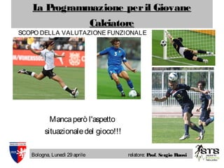 La Programmazione peril Giovane
Calciatore
Bologna, Lunedì 29 aprile relatore: Prof. Sergio Ruosi
SCOPO DELLA VALUTAZIONE FUNZIONALE
Mancaperò l'aspetto
situazionaledel gioco!!!
 