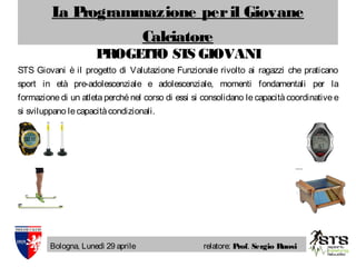 La Programmazione peril Giovane
Calciatore
Bologna, Lunedì 29 aprile relatore: Prof. Sergio Ruosi
PROGETTO STS GIOVANI
STS Giovani è il progetto di Valutazione Funzionale rivolto ai ragazzi che praticano
sport in età pre-adolescenziale e adolescenziale, momenti fondamentali per la
formazione di un atleta perché nel corso di essi si consolidano le capacità coordinative e
si sviluppano lecapacitàcondizionali.
 